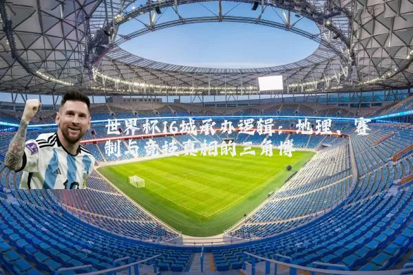 世界杯16城承办逻辑:地理、赛制与竞技真相的三角博弈