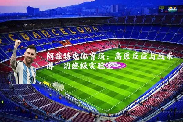 阿兹特克体育场:高原反应与战术博弈的终极实验室