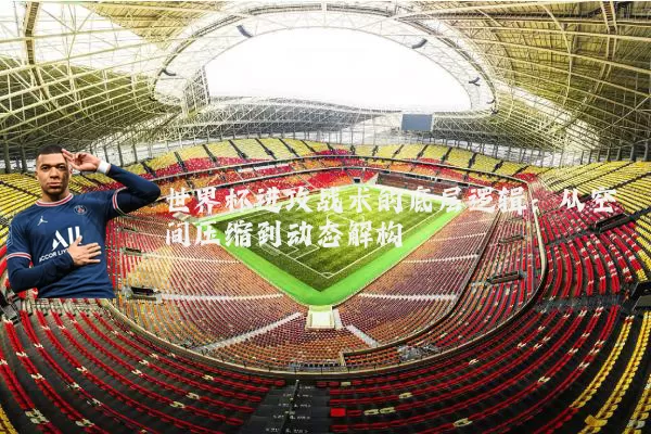 世界杯进攻战术的底层逻辑:从空间压缩到动态解构