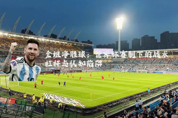 全组净胜球:世界杯赛制下的战术杠杆与认知陷阱