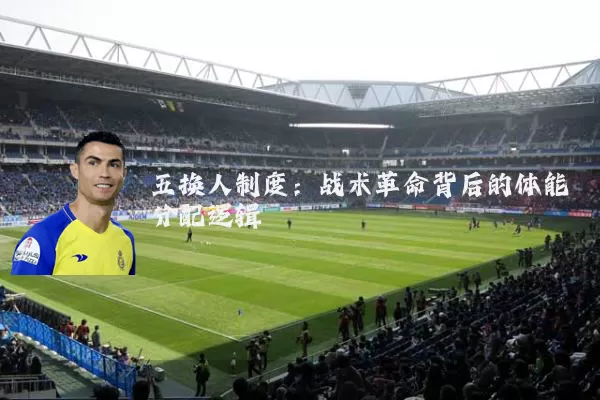 五换人制度:战术革命背后的体能分配逻辑