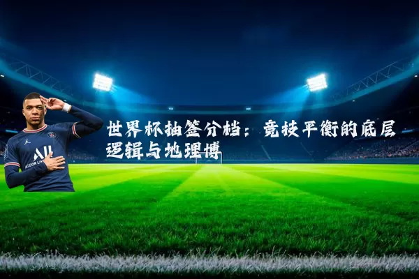 世界杯抽签分档:竞技平衡的底层逻辑与地理博弈