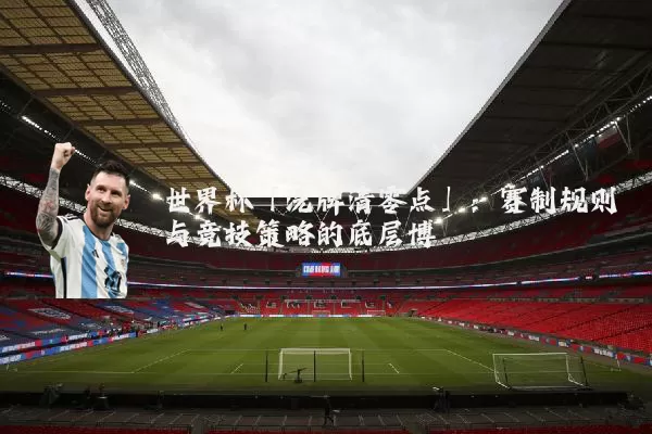 世界杯「洗牌清零点」:赛制规则与竞技策略的底层博弈