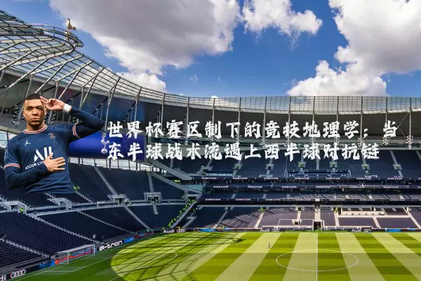 世界杯赛区制下的竞技地理学：当东半球战术流遇上西半球对抗链